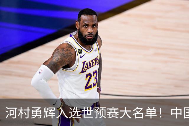 河村勇辉入选世预赛大名单！中国男篮有压力了，八村垒确定缺席